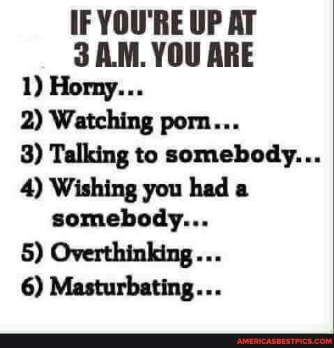 IF YOURE UP AT 3 AMYOU ARE 1 Horny 2 Watching porn 3 Talking to somebody 4 Wishing you had a somebody 5 Overthinking 6 Masturbating
