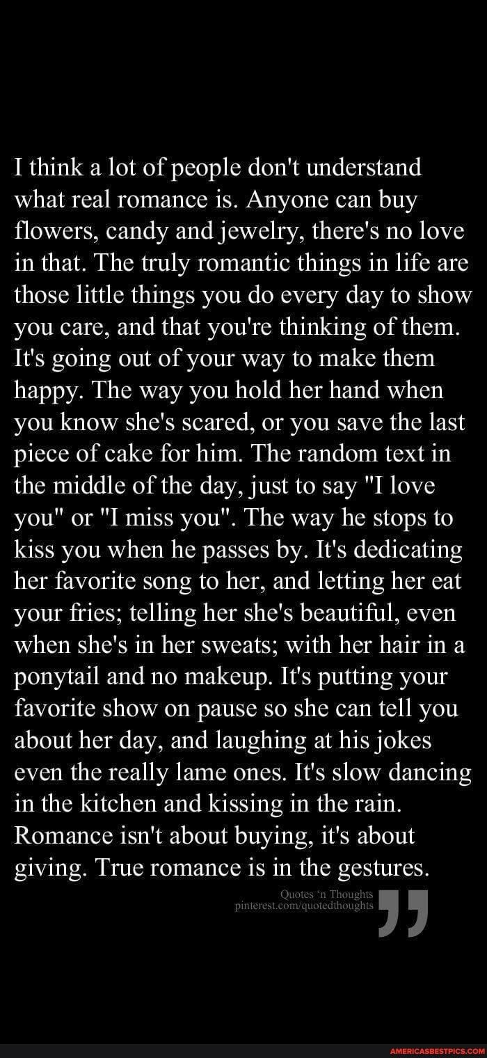 1 think a lot of people dont understand what real romance is Anyone can buy flowers candy and jewelry theres no love in that The truly romantic things in life are those little things you do every day to show you care and that youre thinking of them Its going out of your way to make them happy The way you hold her hand when you know shes scared or you save the last piece of cake for him The random 
