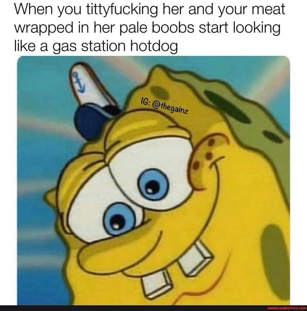 When you tittyfucking her and your meat wrapped in her pale boobs start looking like a gas station hotdog