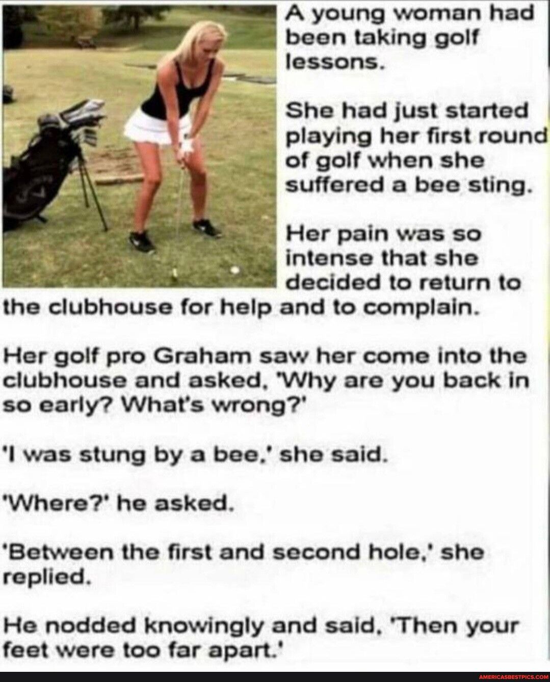 A young woman had been taking golf lessons playing her first round of golf when she suffered a bee sting Her pain was so intense that she decided to return to the clubhouse for help and to complain Her golf pro Graham saw her come into the clubhouse and asked Why are you back in so early Whats wrong l was stung by a bee she said Where he asked Between the first and second hole she replied He nodde
