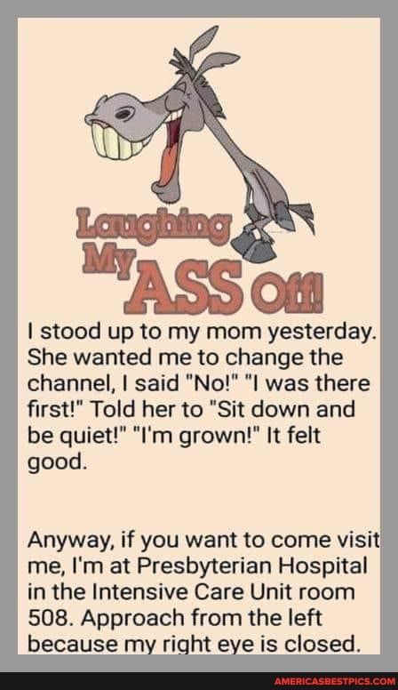 stood up to my mom yesterday She wanted me to change the channel said No I was there first Told her to Sit down and be quiet Im grown It felt good Anyway if you want to come visit me Im at Presbyterian Hospital in the Intensive Care Unit room 508 Approach from the left because my right eye is closed