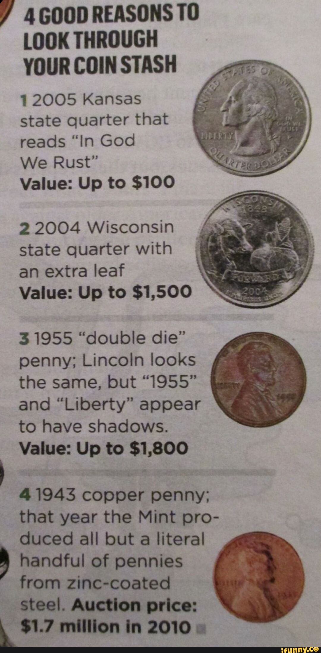 Y 4G00DREASONSTO LOOK THROUGH YOUR COIN STASH 12005 Kansas state quarter that reads In God We Rust Value Up to 100 22004 Wisconsin state quarter with an extra leaf Value Up to 1500 31955 double die penny Lincoln looks the same but 1955 and Liberty appear to have shadows Value Up to 1800 41943 copper penny that year the Mint pro duced all but a literal handful of pennies