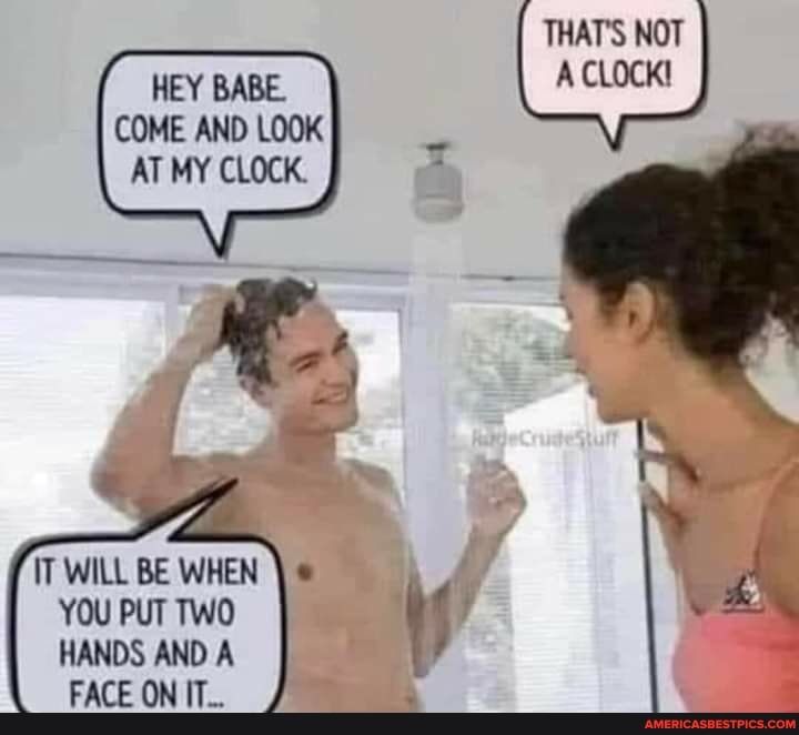 THATS NOT A CLOCK HEY BABE COME AND LOOK AT MY CLOCK IT WILL BE WHEN YOU PUT TWO HANDS AND A FACE ON IT