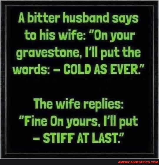 A bltter husband scys to his wife On your gravestone Ill put the words COLD AS EVER The wife replies Fine On yours Ill put STIFF AT LAST