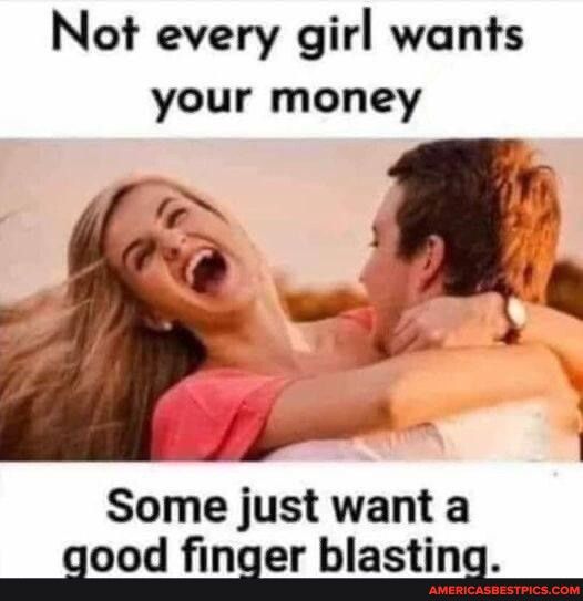 Not every girl wants your money Some just want a aood naer blasting