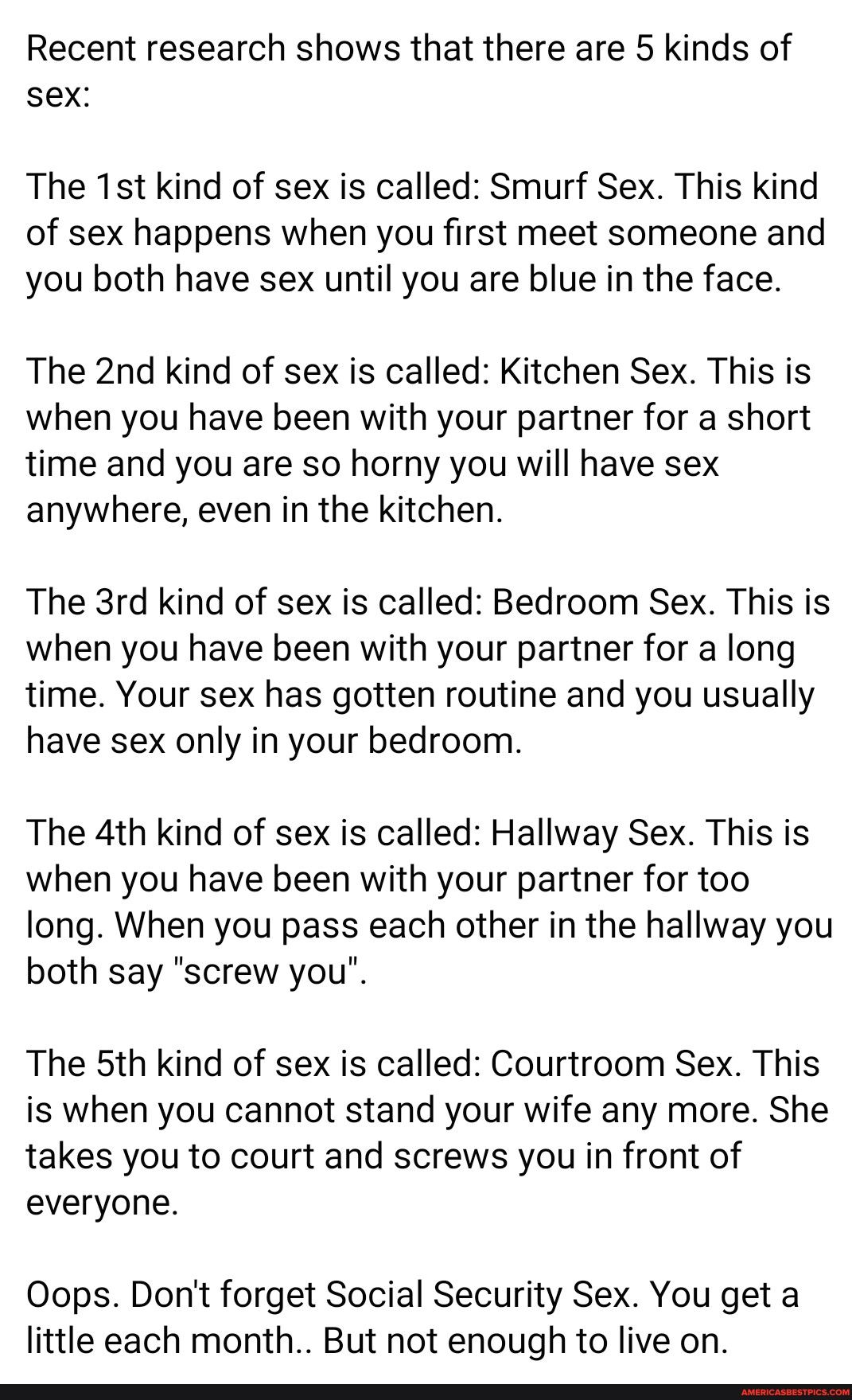 Recent research shows that there are 5 kinds of sex The 1stkind of sex is called Smurf Sex This kind of sex happens when you first meet someone and you both have sex until you are blue in the face The 2nd kind of sex is called Kitchen Sex This is when you have been with your partner for a short time and you are so horny you will have sex anywhere even in the kitchen The 3rd kind of sex is called B