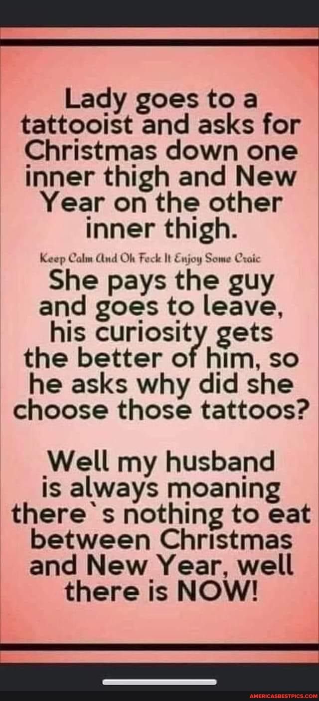 Lady goes to a tattooist and asks for Christmas down one inner thigh and New Year on the other inner thigh She pays the guy and goes to leave his curiosity gets the better of him so he asks why did she choose those tattoos Well my husband is always moaning theres nothing to eat between Christmas and New Year well there is NOW