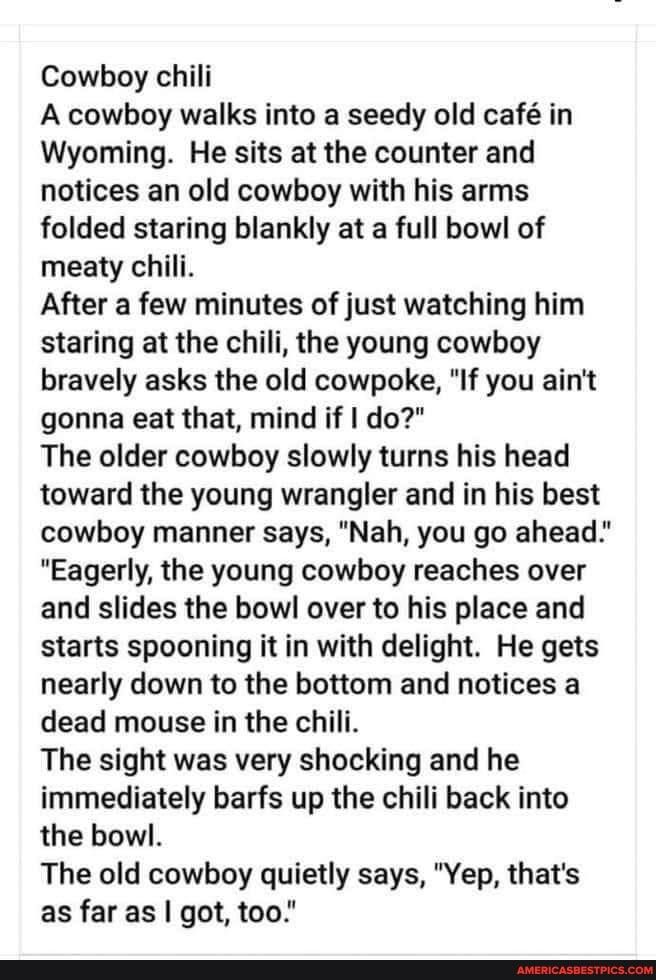 Cowboy chili A cowboy walks into a seedy old caf in Wyoming He sits at the counter and notices an old cowboy with his arms folded staring blankly at a full bowl of meaty chili After a few minutes of just watching him staring at the chili the young cowboy bravely asks the old cowpoke If you aint gonna eat that mind if do The older cowboy slowly turns his head toward the young wrangler and in his be