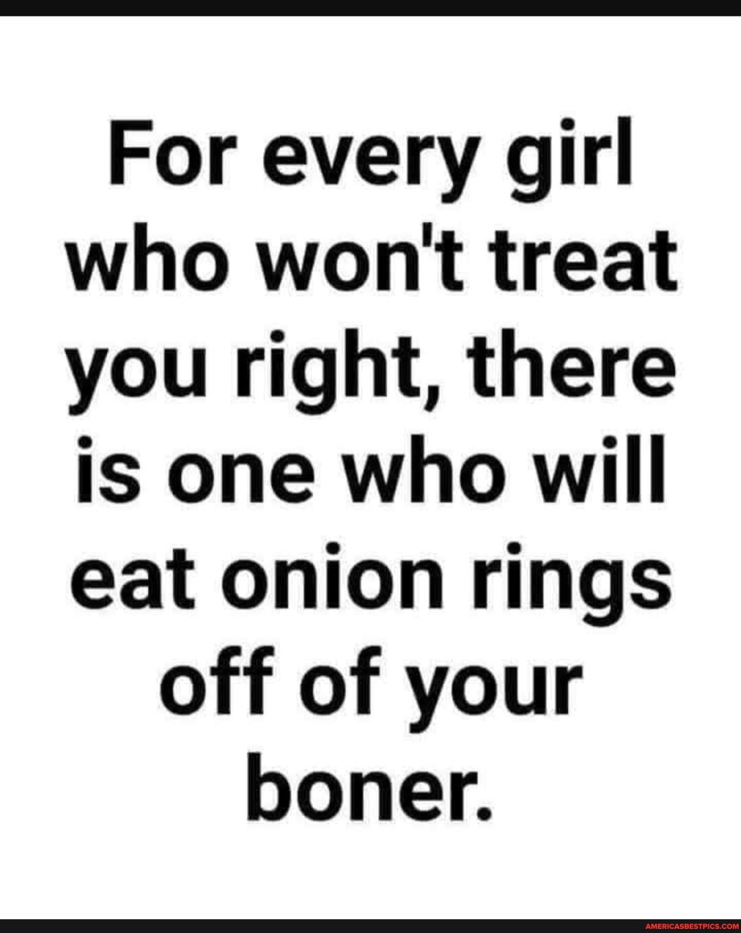 For every girl who wont treat you right there is one who will eat onion rings off of your boner