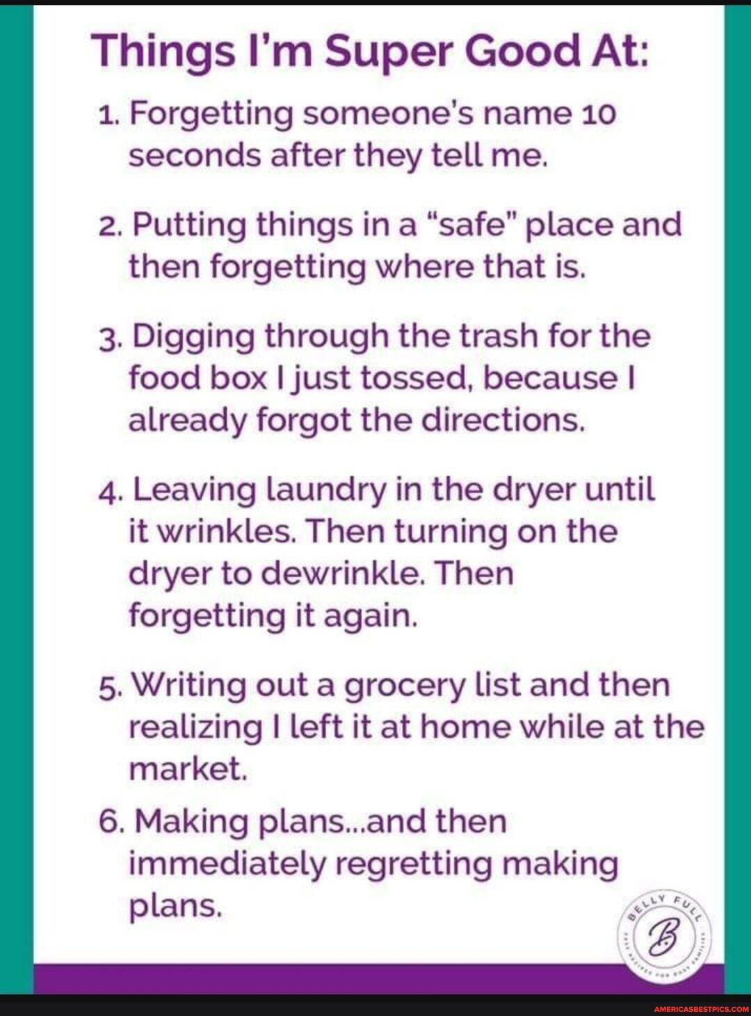 Things Im Super Good At 1 Forgetting someones name 10 seconds after they tell me 2 Putting things in a safe place and then forgetting where that is 3 Digging through the trash for the food box just tossed because already forgot the directions 4 Leaving laundry in the dryer until it wrinkles Then turning on the dryer to dewrinkle Then forgetting it again 5 Writing out a grocery list and then realiz