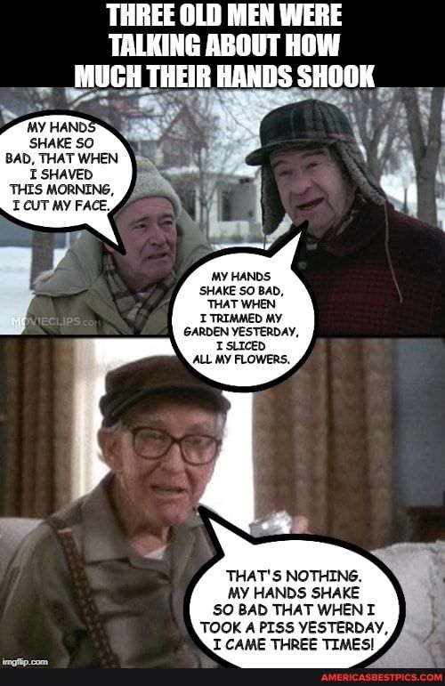 THREE OLD MEN WERE TALKING ABOUT HOW MUGH THEIR HANDS SHOOK il Y g GARDEN YESTERDAY 1 SLIcEd ALL MY FLOWERS THATS NOTHING MY HANDS SHAKE SO BAD THAT WHEN I TOOK A PISS YESTERDAY I CAME THREE TIMES