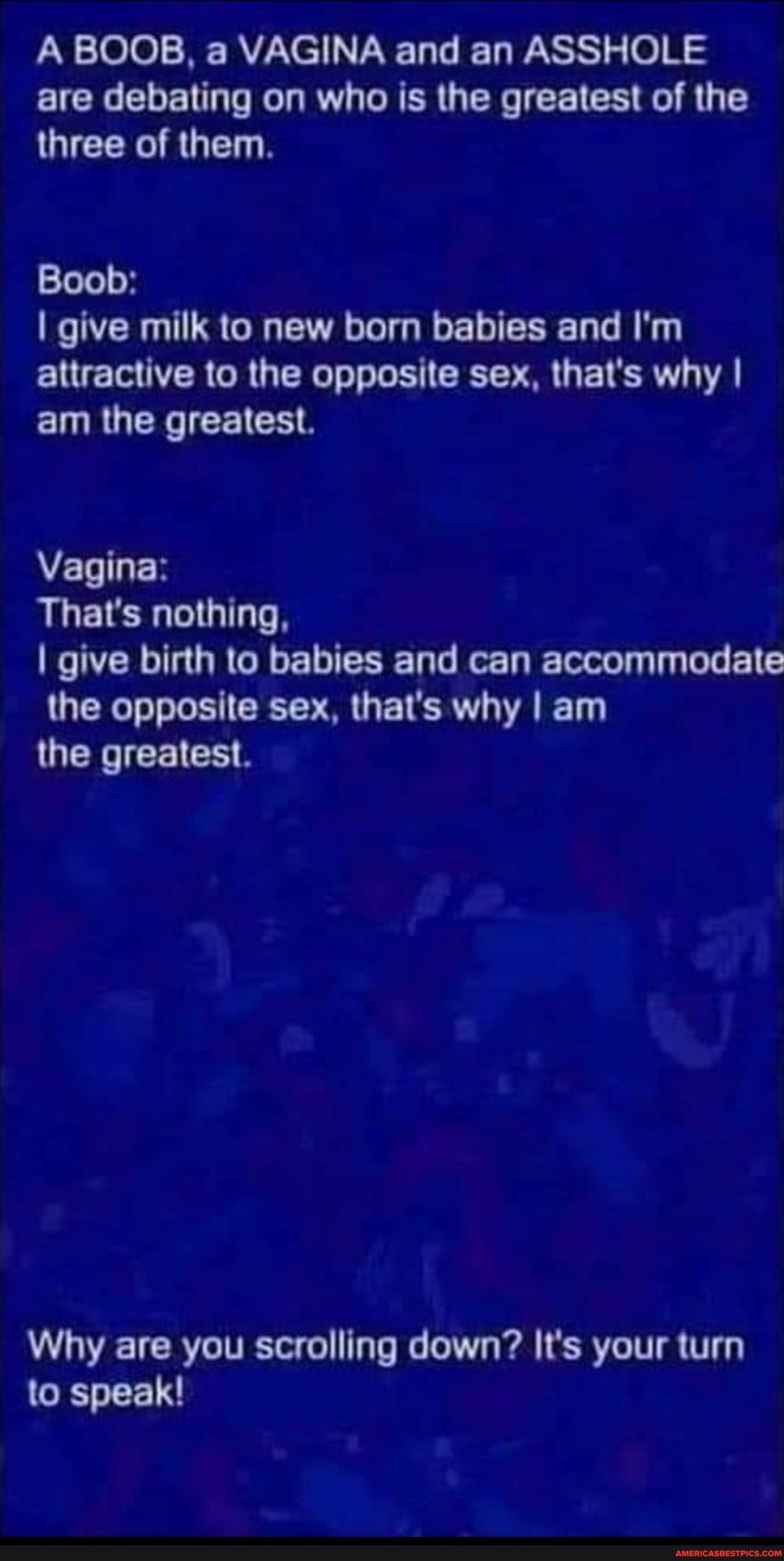 A BOOB a VAGINA and an ASSHOLE are debating on who is the greatest of the three of them Boob give milk to new born babies and Im attractive to the opposite sex thats why ELRUEE RIS Vagina RLETER GG ORI URGEEENE DG Ty I G BT UEL LR EICR T the greatest Why are you scrolling down Its your turn GELEET
