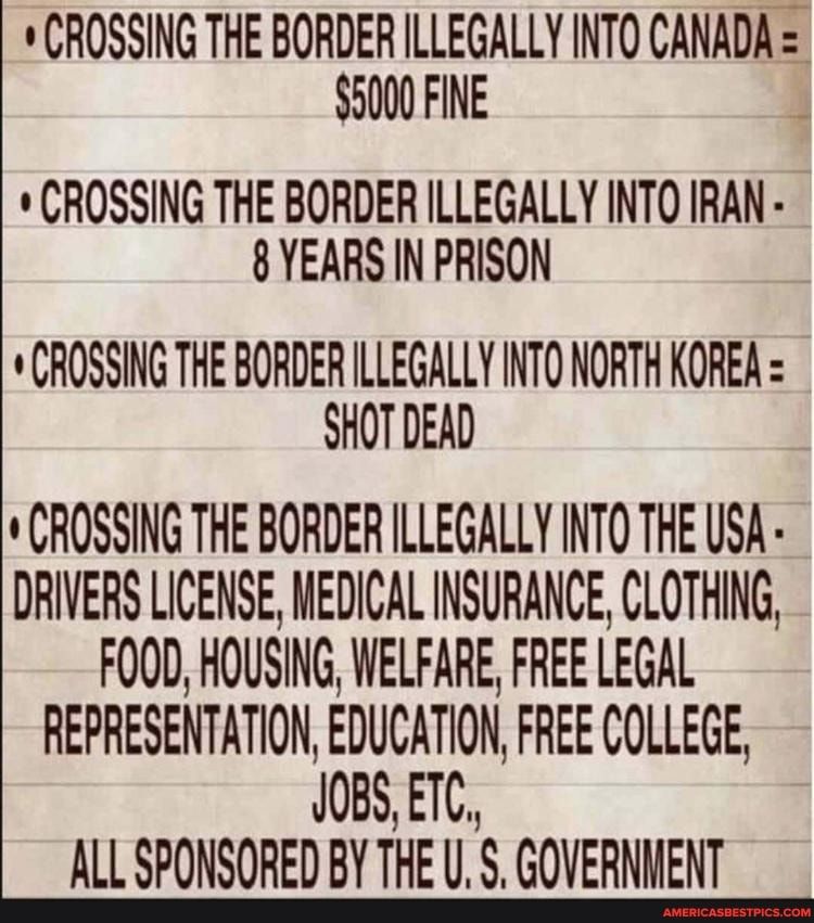 CROSSING THE BORDER ILLEGALLY INTO CANADA 5000 FINE 4 CROSSING THE BORDER ILLEGALLY INTO IRAN 8 YEARS IN PRISON CROSSING THE BORDER ILLEGALLY INTO NORTH KOREA SHOTDEAD CROSSING THE BORDER ILLEGALLY INTO THE USA DRIVERS LICENSE MEDICAL INSURANCE CLOTHING FOOD HOUSING WELFARE FREE LEGAL REPRESENTATION EDUCATION FREE COLLEGE JOBS ETC ALL SPONSORED BY THE U 5 GOVERNHENT