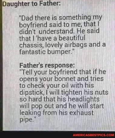 aughter to Father Dad there is something my boyfriend said to me that didnt understand He said that have a beautiful chassis lovely airbags and a fantastic bumper Fathers response Tell your boyfriend that if he opens your bonnet and tries to check your oil with his dipstick will tighten his nuts so hard that his headlights will pop out and he will start leaking from his exhaust pipe