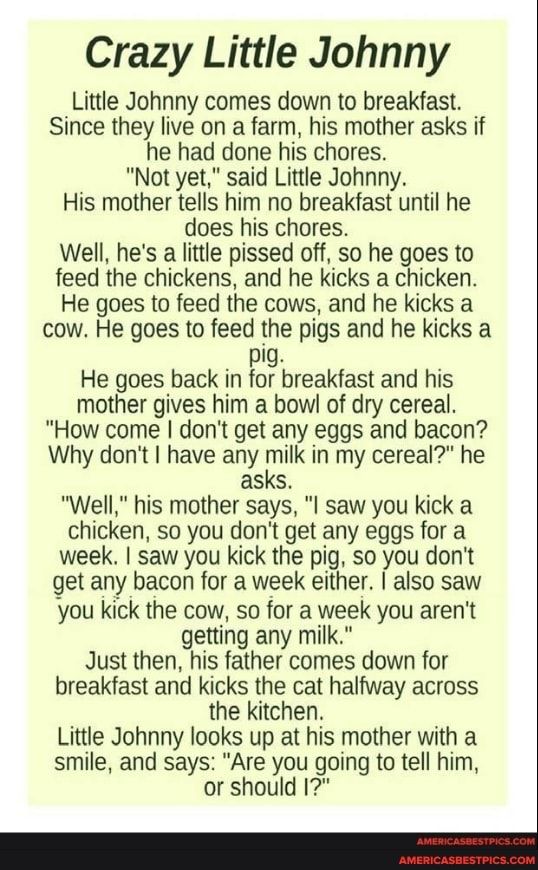 Crazy Little Johnny Little Johnny comes down to breakfast Since they live on a farm his mother asks if he had done his chores Not yet said Little Johnny His mother tells him no breakfast until he does his chores Well hes a little pissed off so he goes to feed the chickens and he kicks a chicken He goes to feed the cows and he kicks a cow He goes to feed the pigs and he kicks a pig He goes back in 