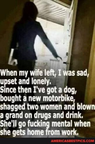 L When my wife and Smce then Ive got a dog bought a new motorbike shagged two women and blown a grand on drugs and drink Shell go tal LG she gets rk s sad
