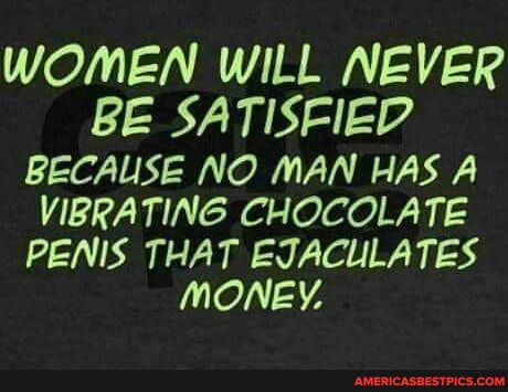 WOMEN WILL NEVER BE SATISFIED BECAUSE NO MAN HAS A VIBRATING CHOCOLATE PENIS THAT EJACULATES MONEY