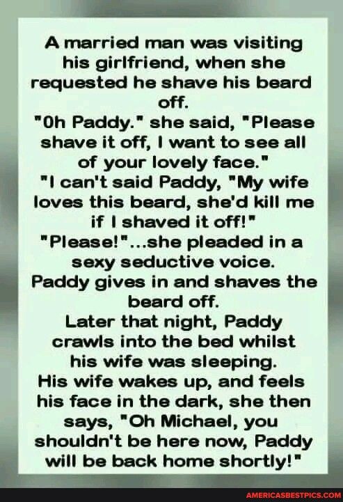 A married man was visiting his girlfriend when she requested he shave his beard off 0Oh Paddy she said Please shave it off want to see all of your lovely face l cant said Paddy My wife loves this beard shed kill me if shaved it off P Pleaseshe pleaded in a sexy seductive voice Paddy gives in and shaves the beard off Later that night Paddy crawls into the bed whilst his wife was sleeping His wife w