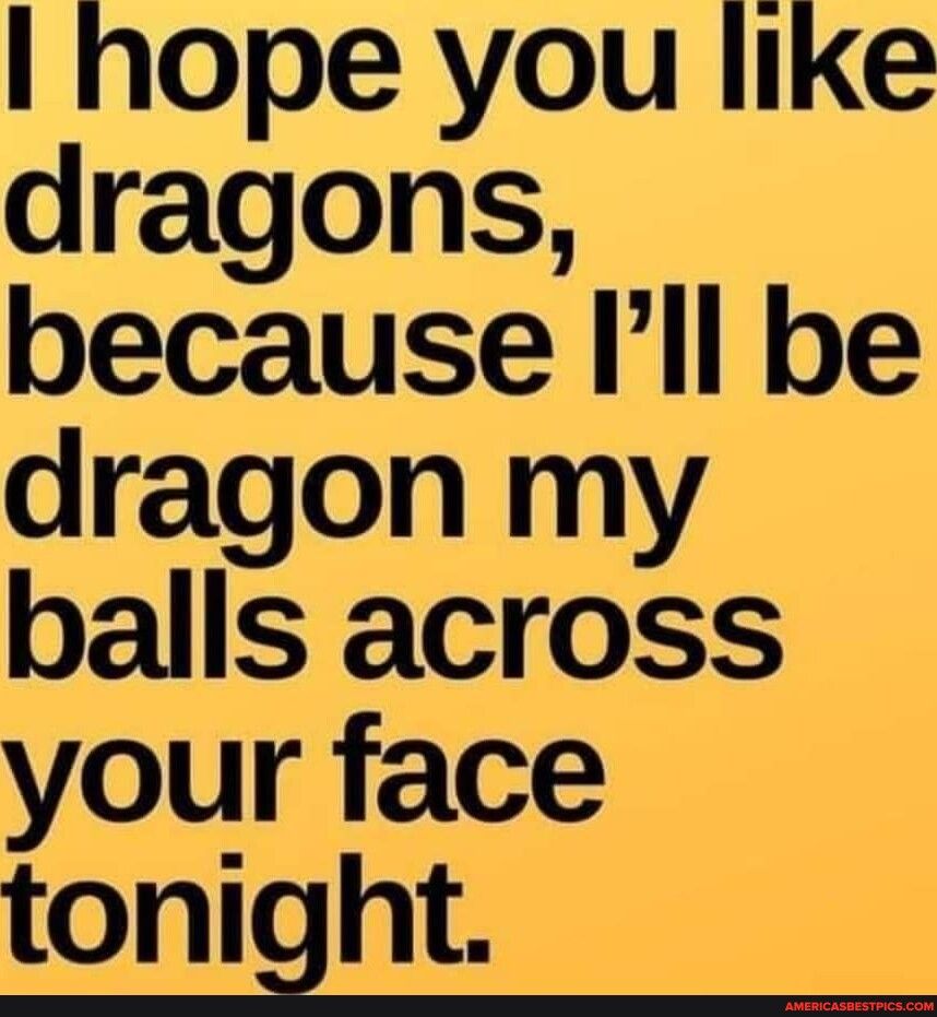 hope you like dragons because Ill be dragon my balls across your face tonight