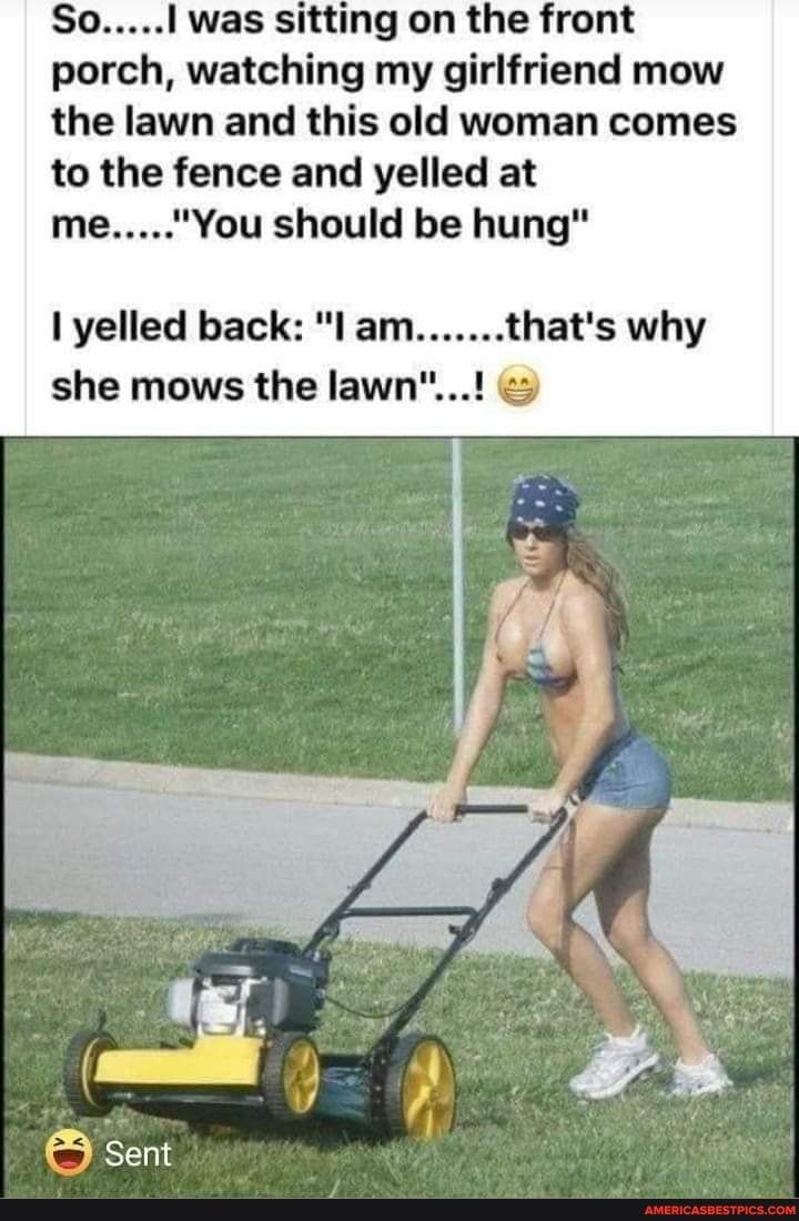 S I was sitting on the front porch watching my girlfriend mow the lawn and this old woman comes to the fence and yelled at You should be hung I yelled back l am hats why she mows the lawn