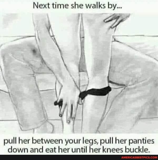 Next time she walks by 7 w pull her between your legs pull her panties down and eat her until her knees buckle