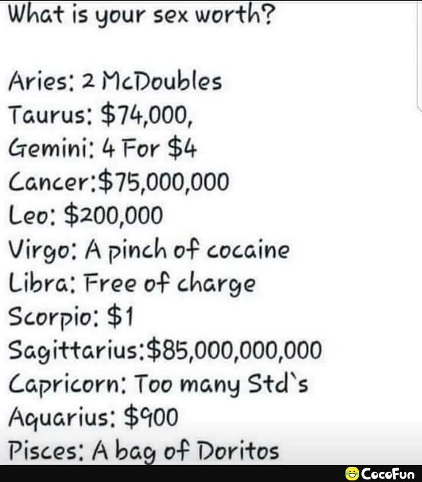 What is your sex worth Aries 2 McDoubles Taurus 74000 Gemini 4 For 4 Cancer75000000 Leo 200000 Virgo A pinch of cocaine Libra Free of charge Scorpio 1 Sagittarius85000000000 Capricorn Too many Stds Aquarius 500 Pisces A bag of Doritos