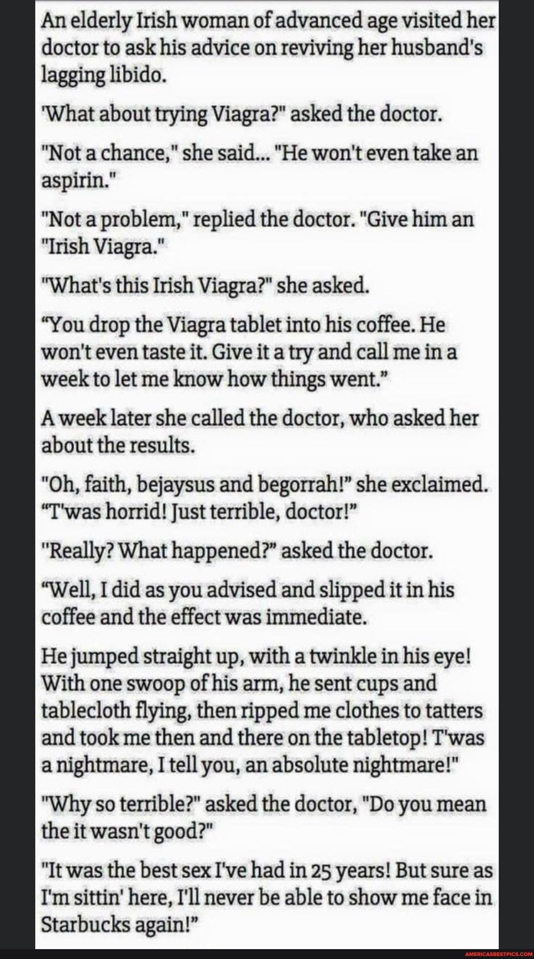 An elderly Irish woman oEanceEage Ised er doctor to ask his advice on reviving her husbands lagging libido What about trying Viagra asked the doctor Not a chance she said He wont even take an aspirin Not a problem replied the doctor Give him an Irish Viagra Whats this Irish Viagra she asked You drop the Viagra tablet into his coffee He wonteven taste it Give it atry and call meina week to let me k