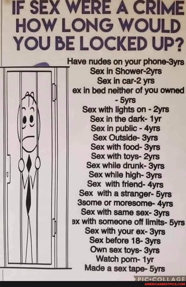 IF SEX WERE A CRIME HOW LONG WOULD YOU BE LOCKED UP Sex with toys 2yrs S Sex while drunk 3yrs U Sex while high 3yrs Sex with friend 4yrs Sex with a stranger 5yrs 3some or moresome 4yrs Sex with same sex 3yrs ax with someone off limits Syrs Sex with your ex 3yrs Sex before 18 3yrs Own sex toys 3yrs
