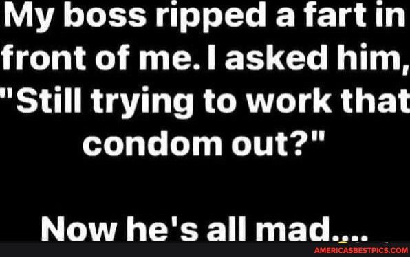 My boss ripped a fartin front of mel asked him Still trying to work that condom out Now hes all mad
