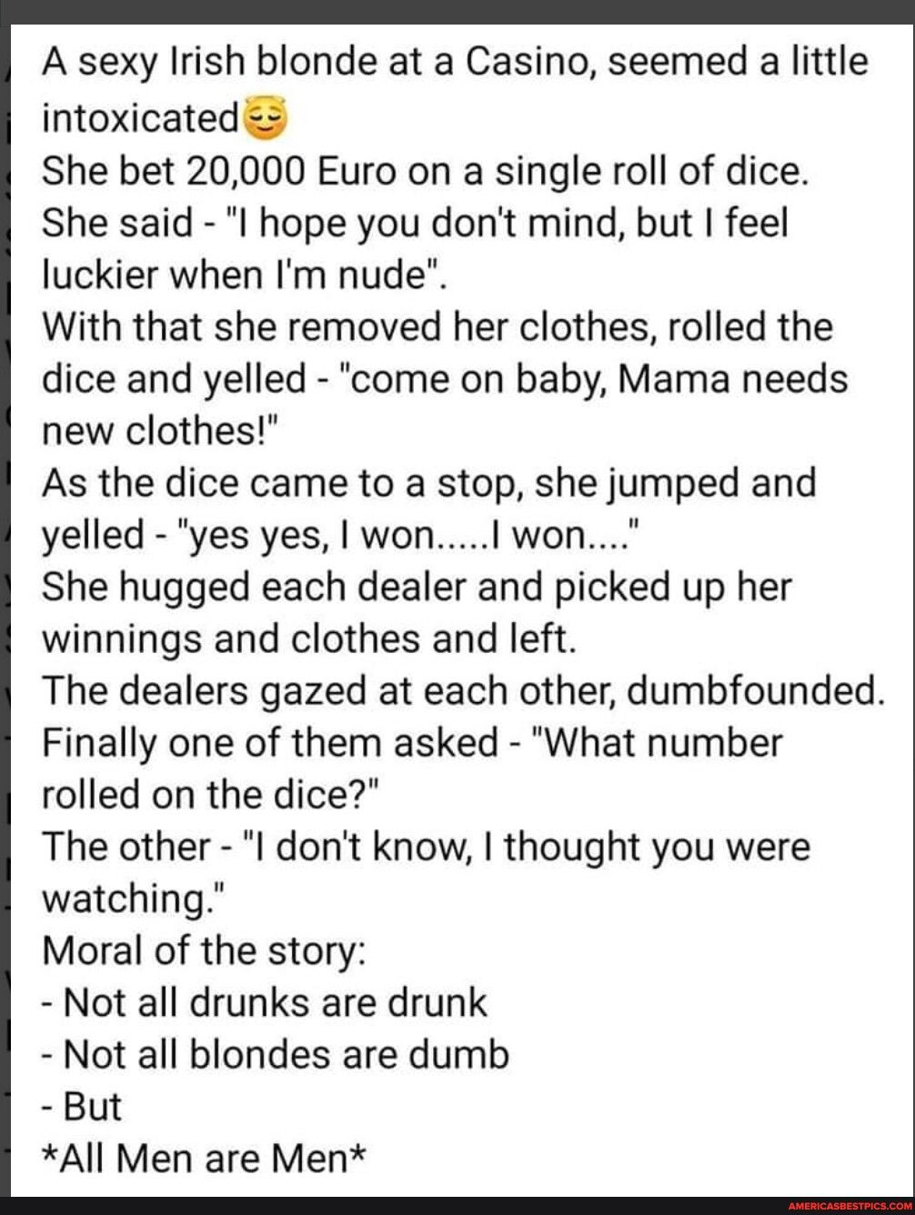 A sexy Irish blonde at a Casino seemed a little intoxicated She bet 20000 Euro on a single roll of dice She said I hope you dont mind but feel luckier when Im nude With that she removed her clothes rolled the dice and yelled come on baby Mama needs new clothes As the dice came to a stop she jumped and yelled yes yes won won She hugged each dealer and picked up her winnings and clothes and left The