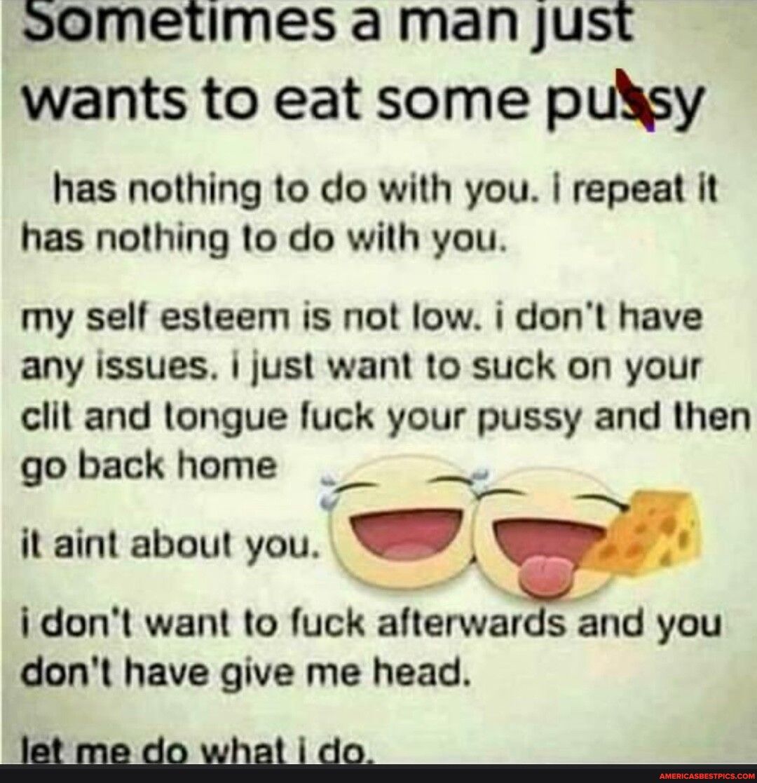 sometimes a man just wants to eat some pulsy has nothing to do with you repeat it has nothing to do with you my self esteem is not low i dont have any issues just want to suck on your clit and tongue fuck your pussy and then go back home it aint about you X idont want to fuck afterwards and you dont have give me head Jletmedowhatido