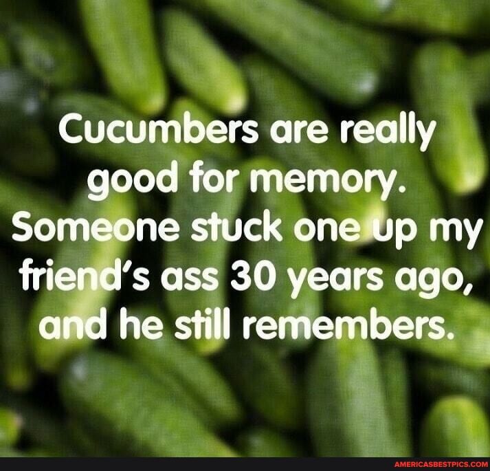 AN Cucumbers are really good for memory Someone stuck oneltp my friepds ass 30 years ago he still reMeuibersi
