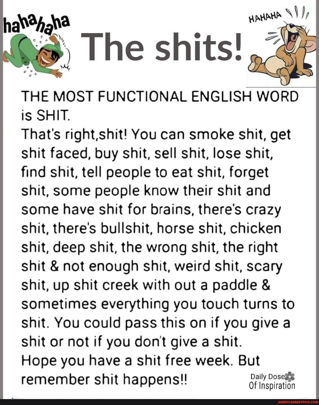 hat34na s Ny The shits d THE MOST FUNCTIONAL ENGLISH WORD is SHIT Thats rightshit You can smoke shit get shit faced buy shit sell shit lose shit find shit tell people to eat shit forget shit some people know their shit and some have shit for brains theres crazy shit theres bullshit horse shit chicken shit deep shit the wrong shit the right shit not enough shit weird shit scary shit up shit creek w