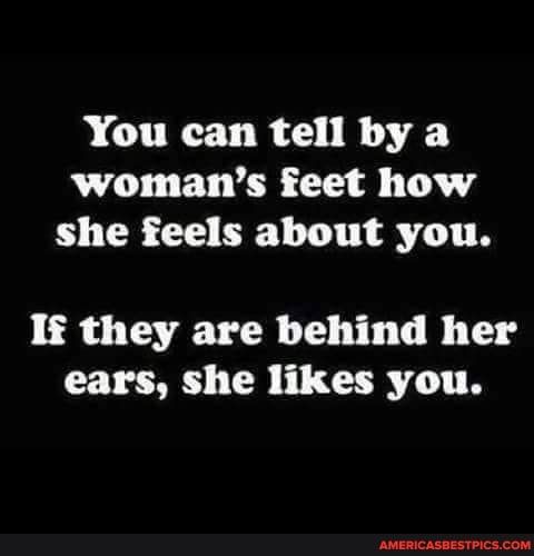 You can tell by a womans feet how she feels about you If they are behind her ears she likes you
