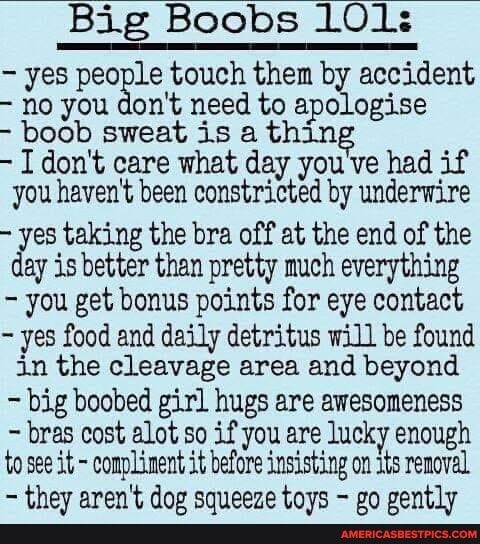 Big Boobs 101 yes people touch them by accident no you dont need to apologise boob sweat is a thin I dont care what day yougve had if you havent been constricted by underwire yes taking the bra off at the end of the ay is better than pretty much everything you get bonus points for eye contact yes food and daily detritus will be found in the cleavage area and beyond big boobed girl hugs are awesome