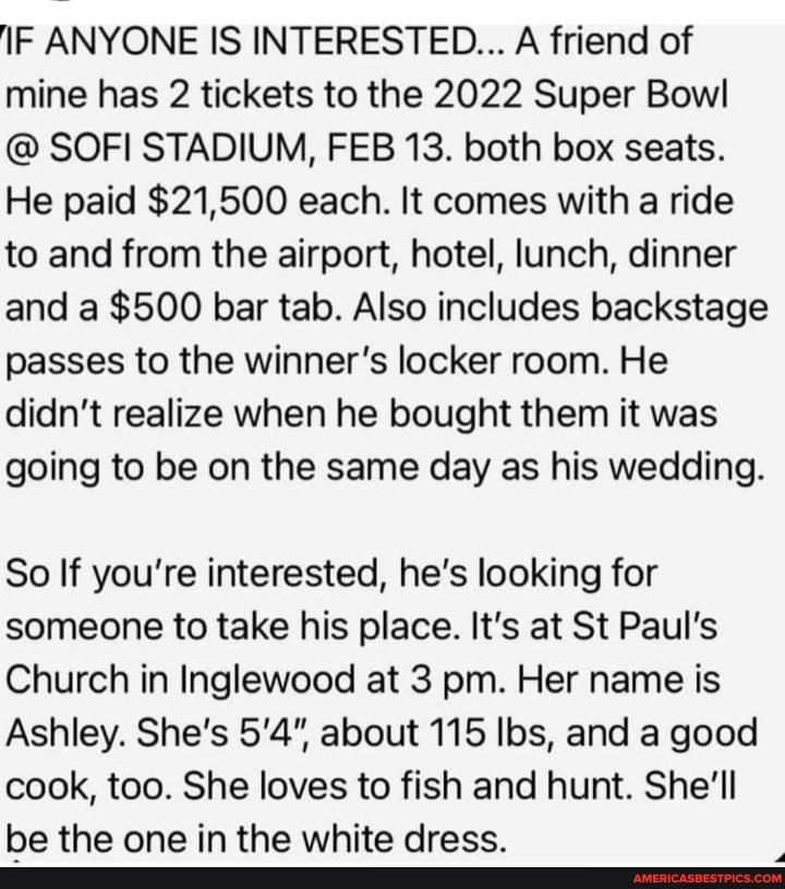 IF ANYONE IS INTERESTED A friend of mine has 2 tickets to the 2022 Super Bow SOFI STADIUM FEB 13 both box seats He paid 21500 each It comes with a ride to and from the airport hotel lunch dinner and a 500 bar tab Also includes backstage passes to the winners locker room He didnt realize when he bought them it was going to be on the same day as his wedding So If youre interested hes looking for som