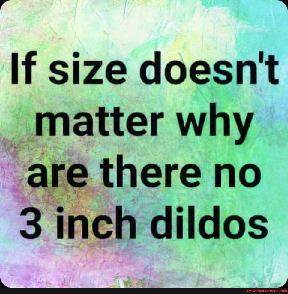 i3 B If size doesnt _ matter why 5 are there no 3inch dildos W SN el RSN