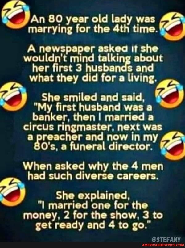 An 80 year old lady was marrying for the 4th time A newspaper asked If she wouldnt mind talking about her first 3 husbands and what they did for a living She smiled and said My first husband was a banker then married a circus ringmaster next was agrnchor and now in my 0s a funeral director When asked why the 4 men had such diverse careers She explained I married one for the money 2 for the show 3 