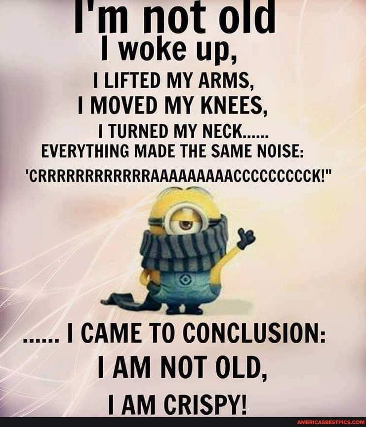 I m not old woke up I LIFTED MY ARMS 1 MOVED MY KNEES TURNED MY NECK EVERYTHING MADE THE SAME NOISE CRRRRRRRRRRRRAAAAAAAAACCCCCCCCCK A 1 CAME TO CONCLUSION 1 AM NOT OLD I AM CRISPY