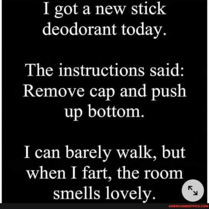 I got a new stick deodorant today The instructions said Remove cap and push up bottom I can barely walk but when I fart the room smells lovely