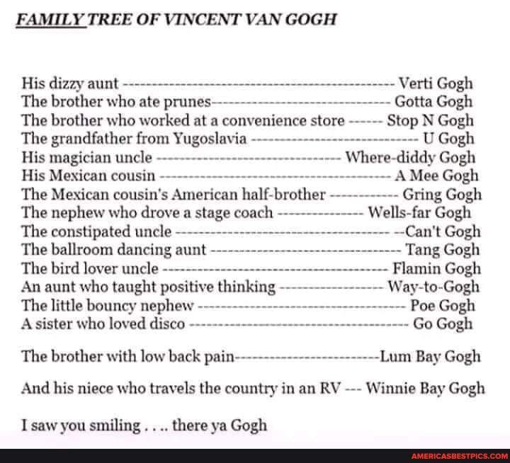 FAMILY TREE OF VINCENT VAN GOGH His dizzy aunt The brother who ate prunes The brother who worked at a convenience store The grandfather from Yugoslavia Verti Gogh Gotta Gogh Stop N Gogh U Gogh His magician uncle Where diddy Gogh His Mexican cousin A Mee Gogh The Mexican cousins American half brother The nephew who drove a stage coach The constipated uncle The ballroom dancing aunt The bird lover u