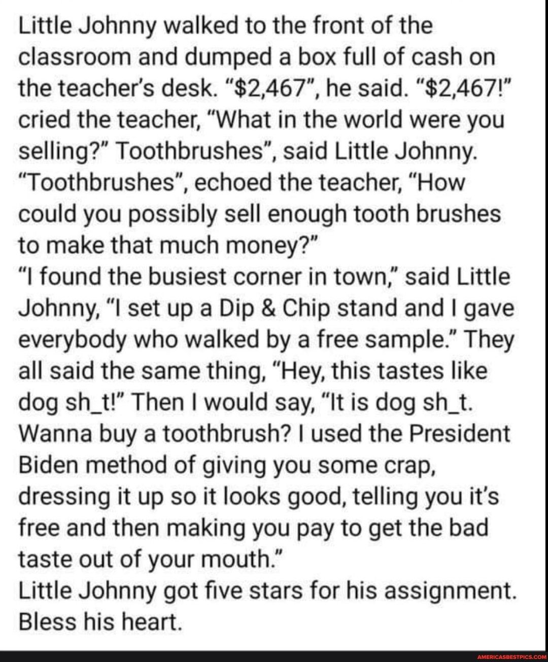 Little Johnny walked to the front of the classroom and dumped a box full of cash on the teachers desk 2467 he said 2467 cried the teacher What in the world were you selling Toothbrushes said Little Johnny Toothbrushes echoed the teacher How could you possibly sell enough tooth brushes to make that much money I found the busiest corner in town said Little Johnny I set up a Dip Chip stand and gave e