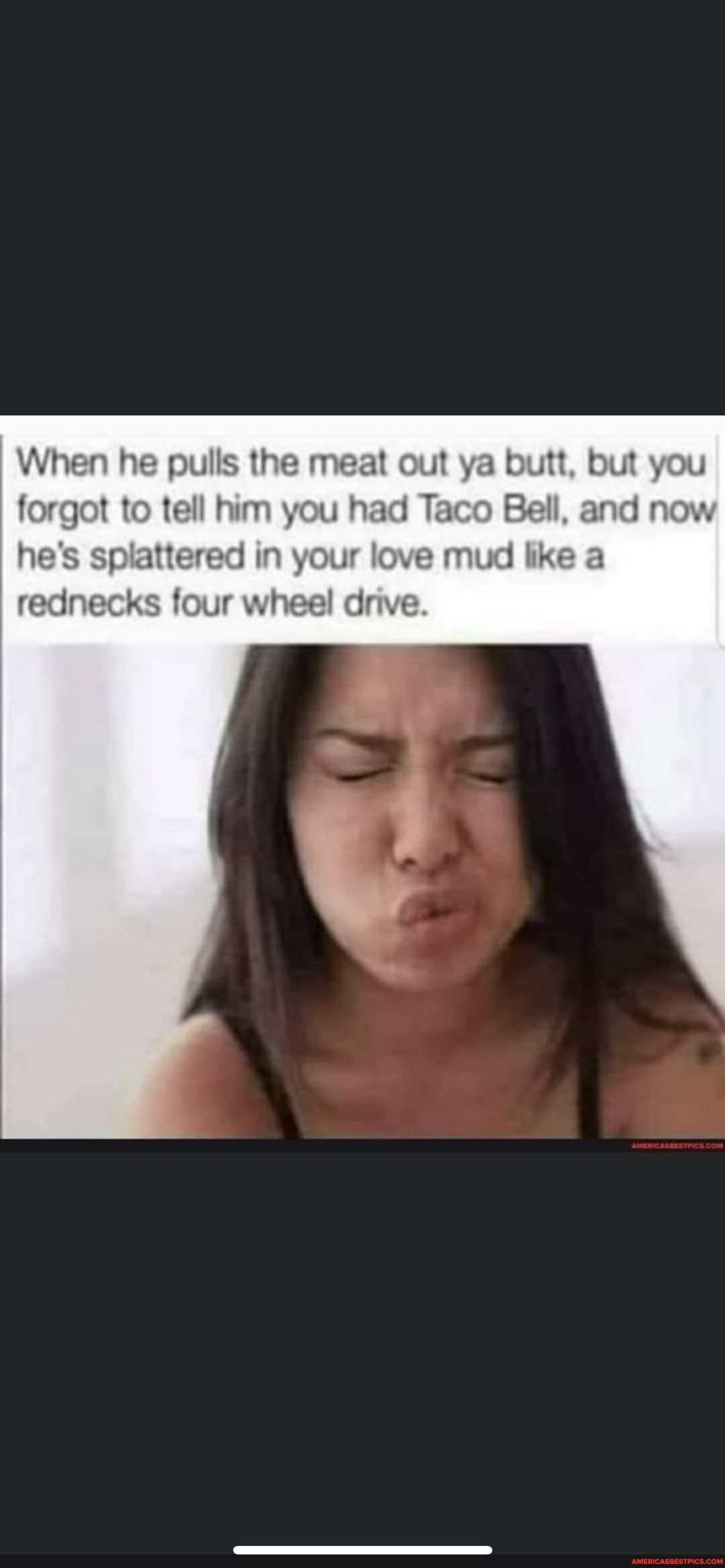 When he pulls the meat o forgot to tell him you had Taco Bell and now es splattere