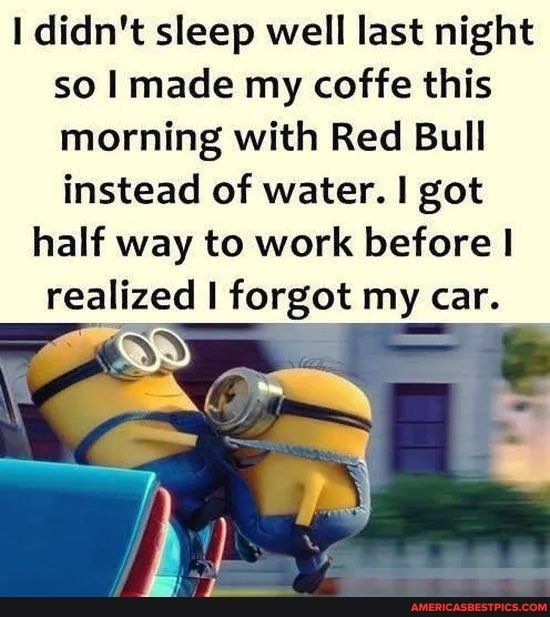 1 didnt sleep well last night so I made my coffe this morning with Red Bull instead of water got half way to work before reallzed 1 forgot my car