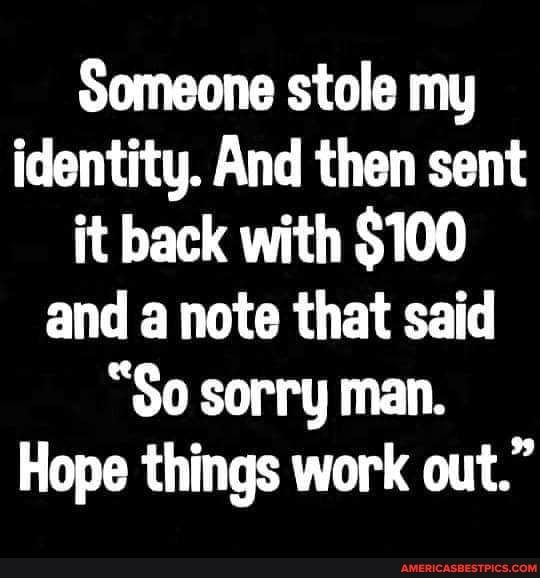 Someone stole my identity And then sent it back with 100 EN VR CROE LS S0 sorry man Hope things work out
