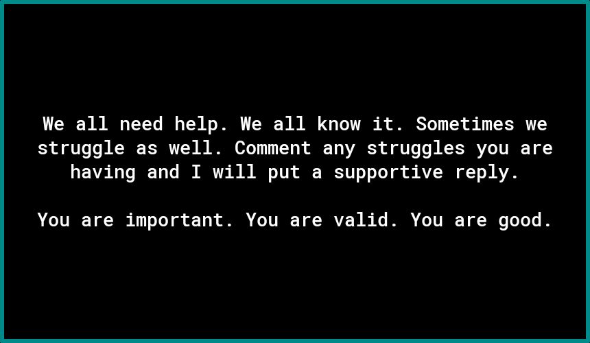 We all need help We all know it Sometimes we struggle as well Comment any struggles you are having and T will put a supportive reply You are important You are valid You are good