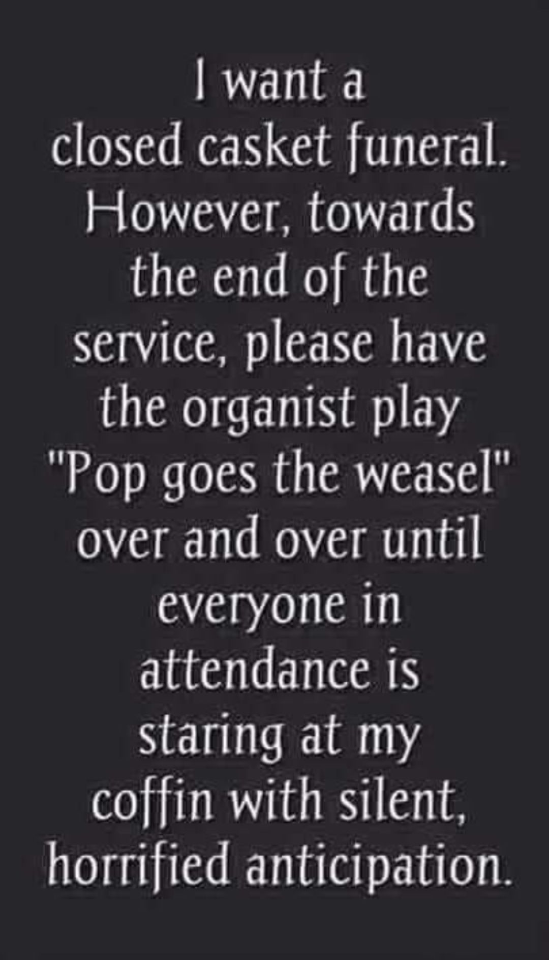 want a closed casket funeral However towards the end of the service please have the organist play Pop goes the weasel over and over until everyone in attendance is staring at my coffin with silent horrified anticipation