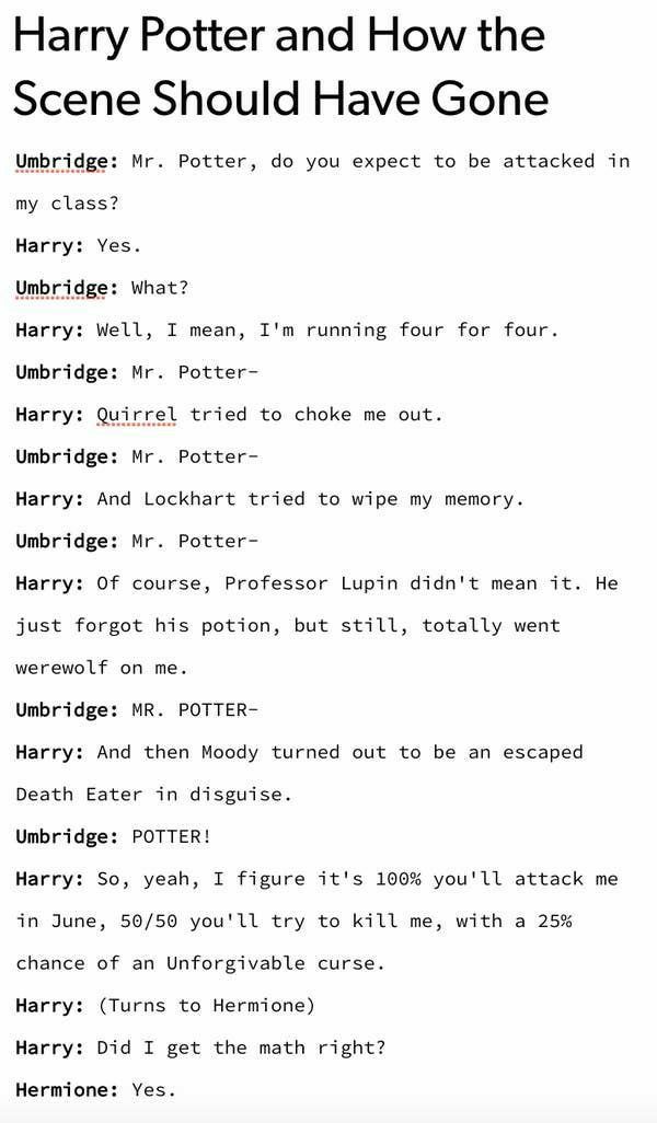 Harry Potter and How the Scene Should Have Gone Unbridge Mr Potter do you expect to be attacked in my class Harry Yes idge What Harry Well I mean Im running four for four Umbridge Mr Potter Harry Quirrel tried to choke me out Umbridge Mr Potter Harry And Lockhart tried to wipe my memory Unbridge Mr Potter Harry Of course Professor Lupin didnt mean it He just forgot his potion but still totally wen