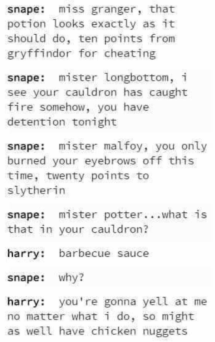 snape miss granger that potion looks exactly as it should do ten points from gryffindor for cheating snape mister longbottom i see your cauldron has caught fire somehow you have detention tonight snape mister malfoy you only burned your eyebrows off this time twenty points to slytherin snape mister potterwhat is that in your cauldron harry barbecue sauce snape why harry youre gonna yell at me no m