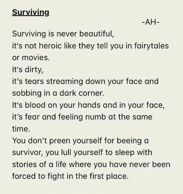 Surviving AH Surviving is never beautiful its not heroic like they tell you in fairytales or movies Its dirty its tears streaming down your face and sobbing in a dark corner Its blood on your hands and in your face its fear and feeling numb at the same time You dont preen yourself for beeing a survivor you lull yourself to sleep with stories of a life where you have never been forced to fight in t